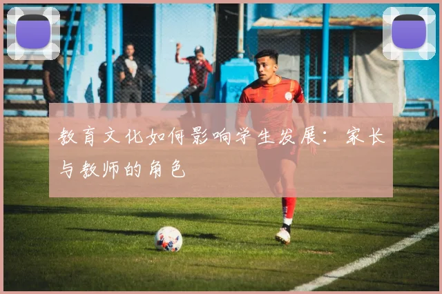 教育文化如何影响学生发展：家长与教师的角色