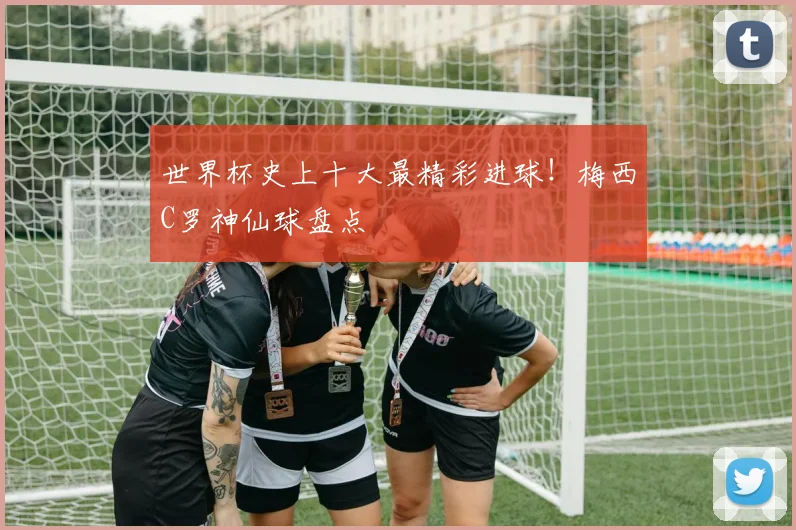 世界杯史上十大最精彩进球！梅西C罗神仙球盘点