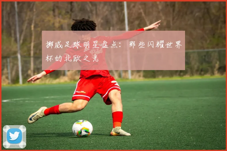 挪威足球明星盘点:那些闪耀世界杯的北欧之光
