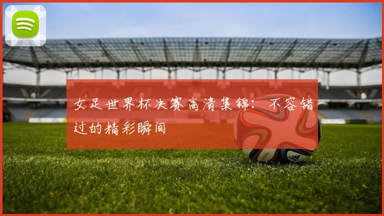 女足世界杯决赛高清集锦：不容错过的精彩瞬间