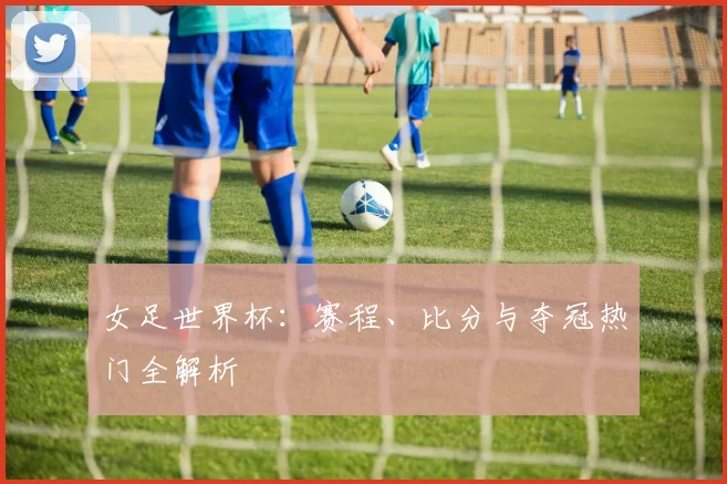 女足世界杯：赛程、比分与夺冠热门全解析