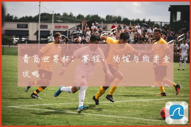 青岛世界杯：赛程、场馆与购票全攻略