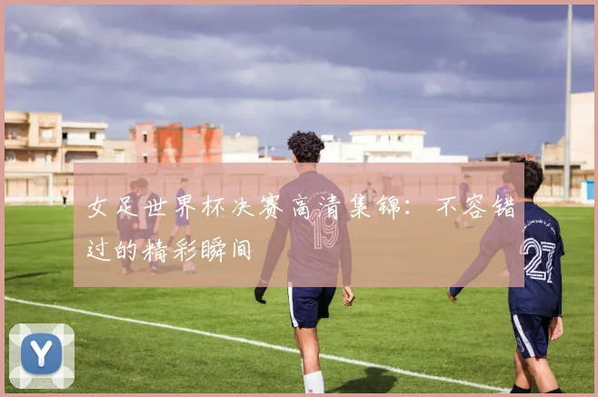 女足世界杯决赛高清集锦：不容错过的精彩瞬间